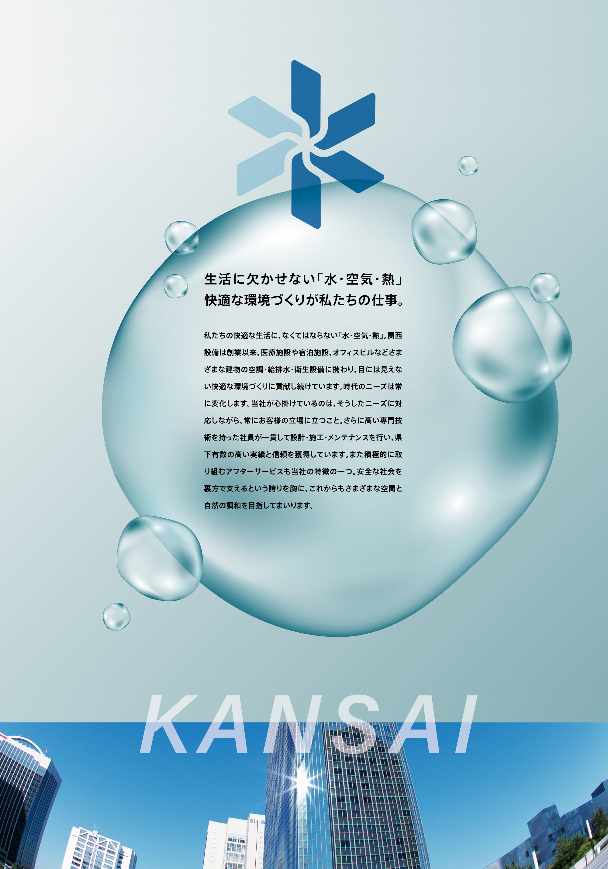 私たちの快適な生活に、なくてはならない「水・空気・熱」。関西設備は創業以来、医療施設や宿泊施設、オフィスビルなどさまざまな建物の空調・給排水・衛生設備に携わり、目には見えない快適な環境づくりに貢献し続けています。時代のニーズは常に変化します。当社が心掛けているのは、そうしたニーズに対応しながら、常にお客様の立場に立つこと。さらに高い専門技術を持った社員が一貫して設計・施工・メンテナンスを行い、県下有数の高い実績と信頼を獲得しています。また積極的に取り組むアフターサービスも当社の特徴の一つ。安全な社会を裏方で支えるという誇りを胸に、これからもさまざまな空間と自然の調和を目指してまいります。