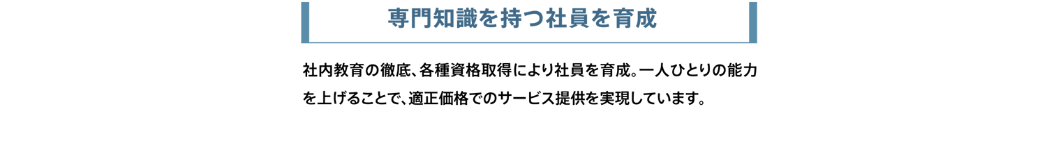 専門知識を持つ社員を育成。社内教育の徹底、各種資格取得により社員を育成。一人ひとりの能力を上げることで、適正価格でのサービス提供を実現しています。