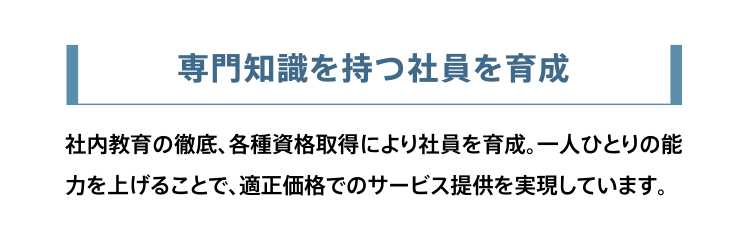 専門知識を持つ社員を育成。社内教育の徹底、各種資格取得により社員を育成。一人ひとりの能力を上げることで、適正価格でのサービス提供を実現しています。